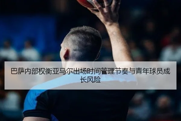 巴萨内部权衡亚马尔出场时间管理节奏与青年球员成长风险