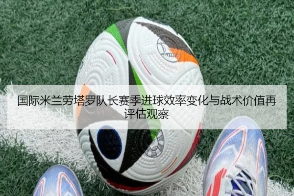 国际米兰劳塔罗队长赛季进球效率变化与战术价值再评估观察